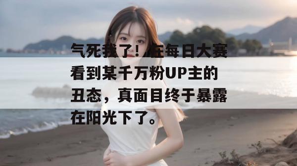 气死我了！在每日大赛看到某千万粉UP主的丑态，真面目终于暴露在阳光下了。