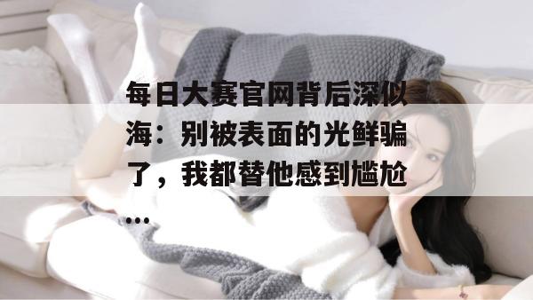 每日大赛官网背后深似海：别被表面的光鲜骗了，我都替他感到尴尬...