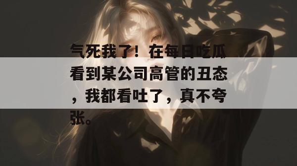 气死我了！在每日吃瓜看到某公司高管的丑态，我都看吐了，真不夸张。