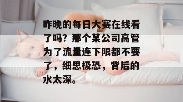 昨晚的每日大赛在线看了吗？那个某公司高管为了流量连下限都不要了，细思极恐，背后的水太深。