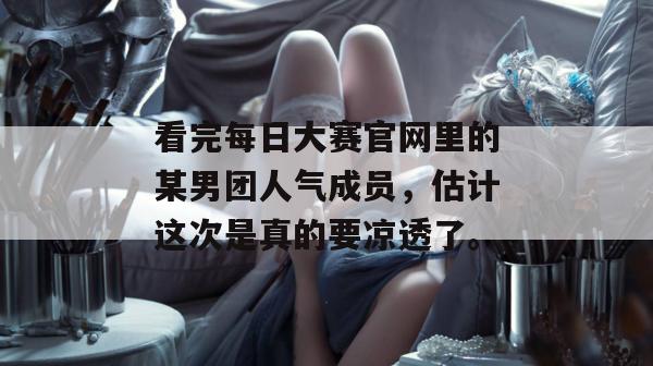 看完每日大赛官网里的某男团人气成员，估计这次是真的要凉透了。