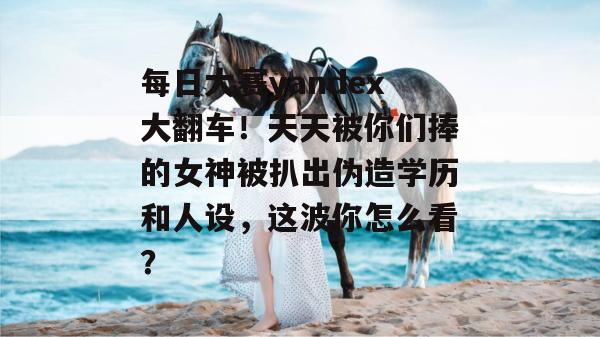 每日大赛yandex大翻车！天天被你们捧的女神被扒出伪造学历和人设，这波你怎么看？