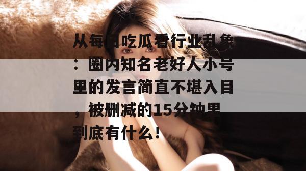 从每日吃瓜看行业乱象：圈内知名老好人小号里的发言简直不堪入目，被删减的15分钟里到底有什么！