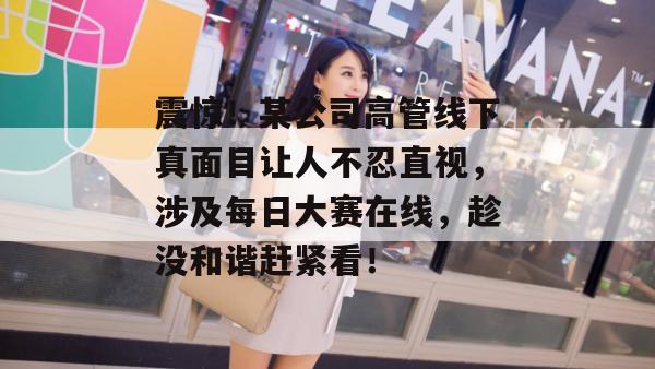 震惊!某公司高管线下真面目让人不忍直视,涉及每日大赛在线,趁没和谐赶紧看! 震惊!某公司高管线下真面目让人不忍直视,涉及每日大赛在线,趁没和谐赶紧看!