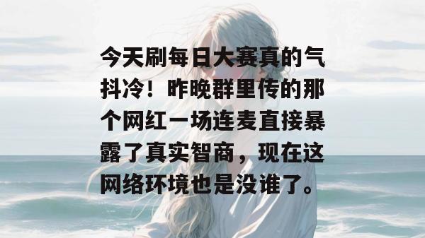 今天刷每日大赛真的气抖冷！昨晚群里传的那个网红一场连麦直接暴露了真实智商，现在这网络环境也是没谁了。