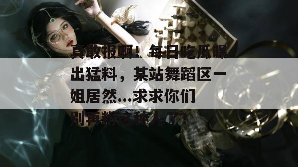 真敢报啊!每日吃瓜曝出猛料,某站舞蹈区一姐居然...求求你们别再粉这种人了! 真敢报啊!每日吃瓜曝出猛料,某站舞蹈区一姐居然...求求你们别再粉这种人了!