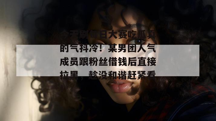 今天刷每日大赛吃瓜真的气抖冷!某男团人气成员跟粉丝借钱后直接拉黑,趁没和谐赶紧看! 今天刷每日大赛吃瓜真的气抖冷!某男团人气成员跟粉丝借钱后直接拉黑,趁没和谐赶紧看!