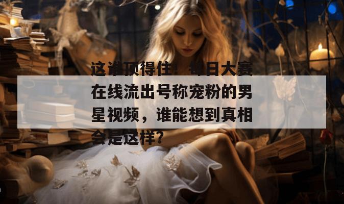 这谁顶得住!每日大赛在线流出号称宠粉的男星视频,谁能想到真相会是这样? 这谁顶得住!每日大赛在线流出号称宠粉的男星视频,谁能想到真相会是这样?