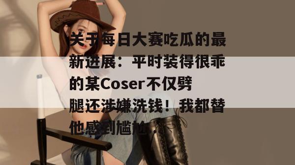 关于每日大赛吃瓜的最新进展:平时装得很乖的某Coser不仅劈腿还涉嫌洗钱!我都替他感到尴尬... 关于每日大赛吃瓜的最新进展:平时装得很乖的某Coser不仅劈腿还涉嫌洗钱!我都替他感到尴尬...