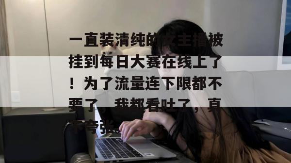 一直装清纯的女主播被挂到每日大赛在线上了！为了流量连下限都不要了，我都看吐了，真不夸张。