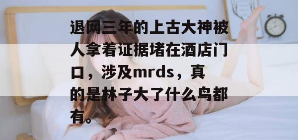 退网三年的上古大神被人拿着证据堵在酒店门口,涉及mrds,真的是林子大了什么鸟都有。 退网三年的上古大神被人拿着证据堵在酒店门口,涉及mrds,真的是林子大了什么鸟都有。