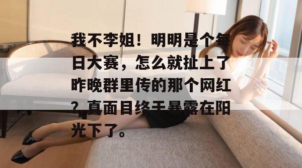 我不李姐！明明是个每日大赛，怎么就扯上了昨晚群里传的那个网红？真面目终于暴露在阳光下了。