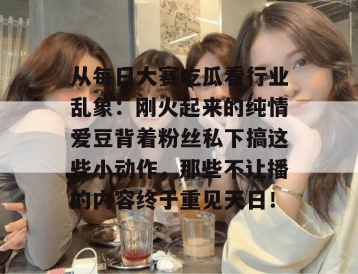 从每日大赛吃瓜看行业乱象：刚火起来的纯情爱豆背着粉丝私下搞这些小动作，那些不让播的内容终于重见天日！