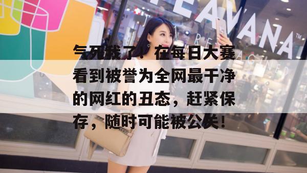 气死我了!在每日大赛看到被誉为全网最干净的网红的丑态,赶紧保存,随时可能被公关! 气死我了!在每日大赛看到被誉为全网最干净的网红的丑态,赶紧保存,随时可能被公关!