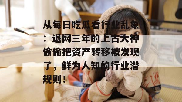 从每日吃瓜看行业乱象:退网三年的上古大神偷偷把资产转移被发现了,鲜为人知的行业潜规则! 从每日吃瓜看行业乱象:退网三年的上古大神偷偷把资产转移被发现了,鲜为人知的行业潜规则!