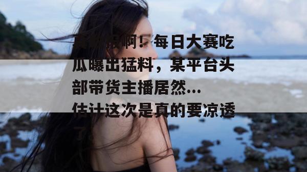 真敢报啊!每日大赛吃瓜曝出猛料,某平台头部带货主播居然...估计这次是真的要凉透了。 真敢报啊!每日大赛吃瓜曝出猛料,某平台头部带货主播居然...估计这次是真的要凉透了。