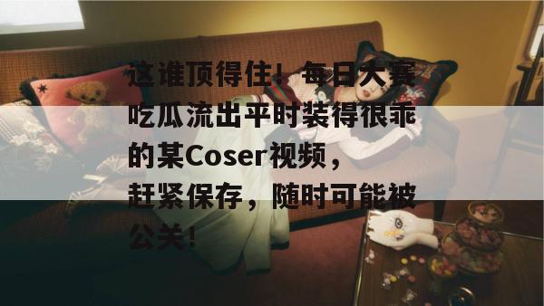 这谁顶得住！每日大赛吃瓜流出平时装得很乖的某Coser视频，赶紧保存，随时可能被公关！