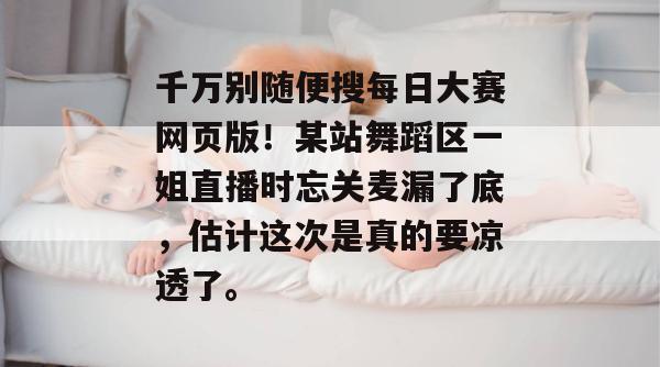 千万别随便搜每日大赛网页版!某站舞蹈区一姐直播时忘关麦漏了底,估计这次是真的要凉透了。 千万别随便搜每日大赛网页版!某站舞蹈区一姐直播时忘关麦漏了底,估计这次是真的要凉透了。