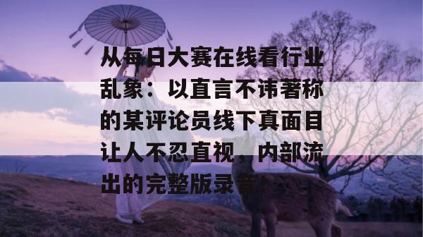 从每日大赛在线看行业乱象：以直言不讳著称的某评论员线下真面目让人不忍直视，内部流出的完整版录音！