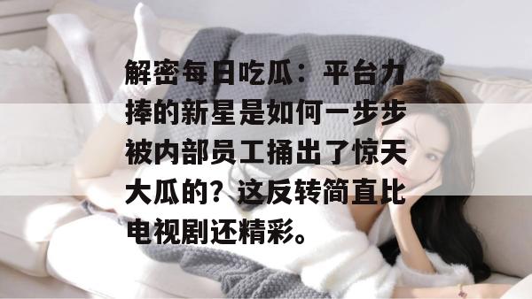 解密每日吃瓜：平台力捧的新星是如何一步步被内部员工捅出了惊天大瓜的？这反转简直比电视剧还精彩。