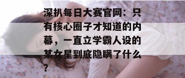 深扒每日大赛官网：只有核心圈子才知道的内幕，一直立学霸人设的某女星到底隐瞒了什么？