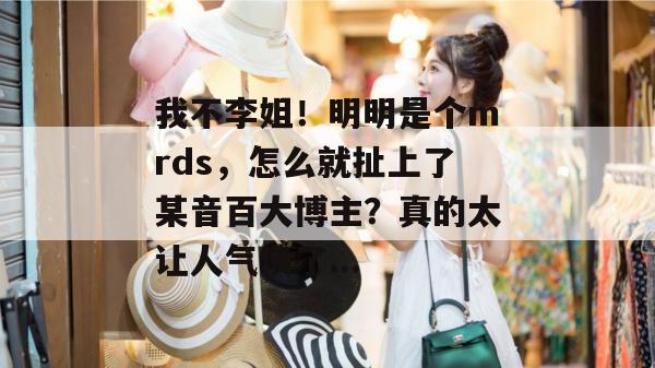 我不李姐!明明是个mrds,怎么就扯上了某音百大博主?真的太让人气愤了... 我不李姐!明明是个mrds,怎么就扯上了某音百大博主?真的太让人气愤了...