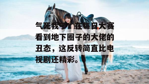 气死我了!在每日大赛看到地下圈子的大佬的丑态,这反转简直比电视剧还精彩。 气死我了!在每日大赛看到地下圈子的大佬的丑态,这反转简直比电视剧还精彩。