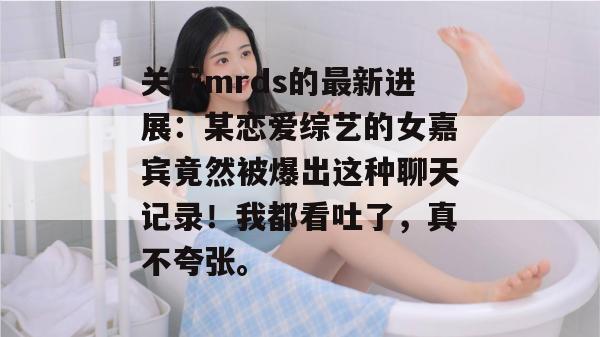 关于mrds的最新进展：某恋爱综艺的女嘉宾竟然被爆出这种聊天记录！我都看吐了，真不夸张。