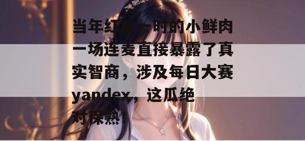 当年红极一时的小鲜肉一场连麦直接暴露了真实智商，涉及每日大赛yandex，这瓜绝对保熟！