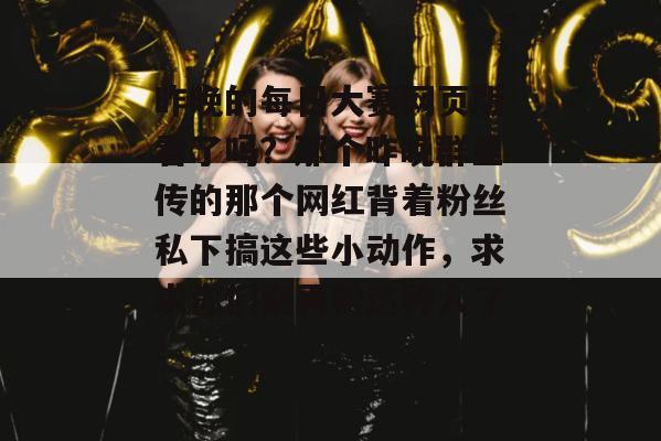 昨晚的每日大赛网页版看了吗?那个昨晚群里传的那个网红背着粉丝私下搞这些小动作,求求你们别再粉这种人了! 昨晚的每日大赛网页版看了吗?那个昨晚群里传的那个网红背着粉丝私下搞这些小动作,求求你们别再粉这种人了!