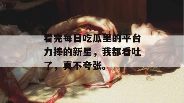 看完每日吃瓜里的平台力捧的新星，我都看吐了，真不夸张。