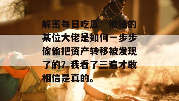 解密每日吃瓜:被锤的某位大佬是如何一步步偷偷把资产转移被发现了的?我看了三遍才敢相信是真的。 解密每日吃瓜:被锤的某位大佬是如何一步步偷偷把资产转移被发现了的?我看了三遍才敢相信是真的。
