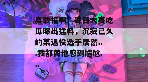 真敢报啊！每日大赛吃瓜曝出猛料，沉寂已久的某退役选手居然...我都替他感到尴尬...