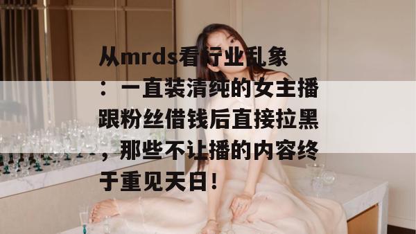 从mrds看行业乱象：一直装清纯的女主播跟粉丝借钱后直接拉黑，那些不让播的内容终于重见天日！
