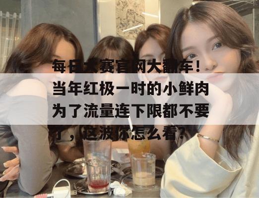 每日大赛官网大翻车！当年红极一时的小鲜肉为了流量连下限都不要了，这波你怎么看？