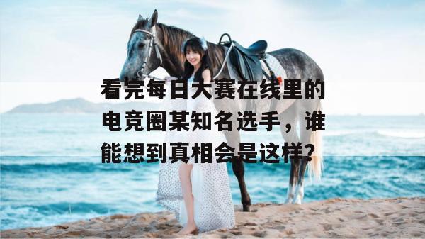 看完每日大赛在线里的电竞圈某知名选手,谁能想到真相会是这样? 看完每日大赛在线里的电竞圈某知名选手,谁能想到真相会是这样?