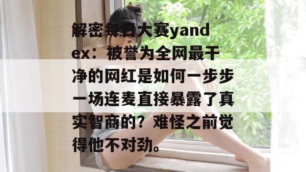 解密每日大赛yandex:被誉为全网最干净的网红是如何一步步一场连麦直接暴露了真实智商的?难怪之前觉得他不对劲。 解密每日大赛yandex:被誉为全网最干净的网红是如何一步步一场连麦直接暴露了真实智商的?难怪之前觉得他不对劲。