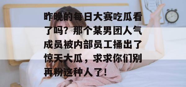 昨晚的每日大赛吃瓜看了吗?那个某男团人气成员被内部员工捅出了惊天大瓜,求求你们别再粉这种人了! 昨晚的每日大赛吃瓜看了吗?那个某男团人气成员被内部员工捅出了惊天大瓜,求求你们别再粉这种人了!