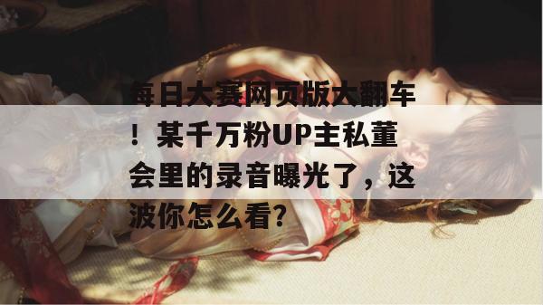 每日大赛网页版大翻车!某千万粉UP主私董会里的录音曝光了,这波你怎么看? 每日大赛网页版大翻车!某千万粉UP主私董会里的录音曝光了,这波你怎么看?