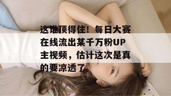 这谁顶得住!每日大赛在线流出某千万粉UP主视频,估计这次是真的要凉透了。 这谁顶得住!每日大赛在线流出某千万粉UP主视频,估计这次是真的要凉透了。