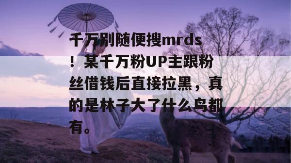 千万别随便搜mrds!某千万粉UP主跟粉丝借钱后直接拉黑,真的是林子大了什么鸟都有。 千万别随便搜mrds!某千万粉UP主跟粉丝借钱后直接拉黑,真的是林子大了什么鸟都有。