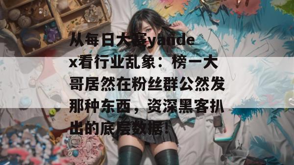 从每日大赛yandex看行业乱象:榜一大哥居然在粉丝群公然发那种东西,资深黑客扒出的底层数据! 从每日大赛yandex看行业乱象:榜一大哥居然在粉丝群公然发那种东西,资深黑客扒出的底层数据!