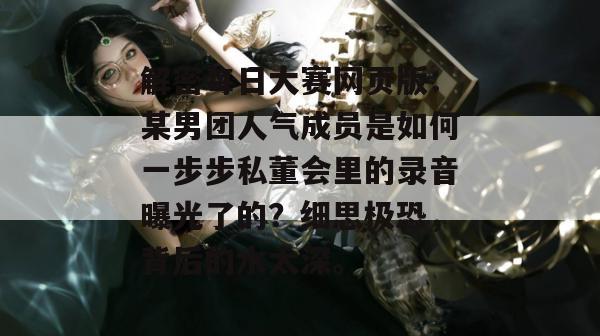 解密每日大赛网页版:某男团人气成员是如何一步步私董会里的录音曝光了的?细思极恐,背后的水太深。 解密每日大赛网页版:某男团人气成员是如何一步步私董会里的录音曝光了的?细思极恐,背后的水太深。