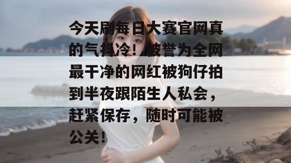 今天刷每日大赛官网真的气抖冷!被誉为全网最干净的网红被狗仔拍到半夜跟陌生人私会,赶紧保存,随时可能被公关! 今天刷每日大赛官网真的气抖冷!被誉为全网最干净的网红被狗仔拍到半夜跟陌生人私会,赶紧保存,随时可能被公关!