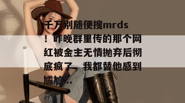 千万别随便搜mrds!昨晚群里传的那个网红被金主无情抛弃后彻底疯了,我都替他感到尴尬... 千万别随便搜mrds!昨晚群里传的那个网红被金主无情抛弃后彻底疯了,我都替他感到尴尬...