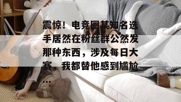 震惊!电竞圈某知名选手居然在粉丝群公然发那种东西,涉及每日大赛,我都替他感到尴尬... 震惊!电竞圈某知名选手居然在粉丝群公然发那种东西,涉及每日大赛,我都替他感到尴尬...