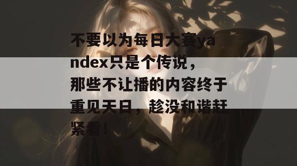 不要以为每日大赛yandex只是个传说,那些不让播的内容终于重见天日,趁没和谐赶紧看! 不要以为每日大赛yandex只是个传说,那些不让播的内容终于重见天日,趁没和谐赶紧看!
