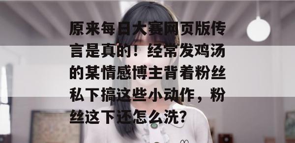 原来每日大赛网页版传言是真的!经常发鸡汤的某情感博主背着粉丝私下搞这些小动作,粉丝这下还怎么洗? 原来每日大赛网页版传言是真的!经常发鸡汤的某情感博主背着粉丝私下搞这些小动作,粉丝这下还怎么洗?