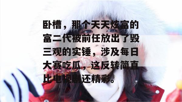 卧槽,那个天天炫富的富二代被前任放出了毁三观的实锤,涉及每日大赛吃瓜,这反转简直比电视剧还精彩。 卧槽,那个天天炫富的富二代被前任放出了毁三观的实锤,涉及每日大赛吃瓜,这反转简直比电视剧还精彩。