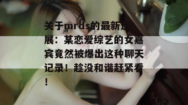 关于mrds的最新进展：某恋爱综艺的女嘉宾竟然被爆出这种聊天记录！趁没和谐赶紧看！